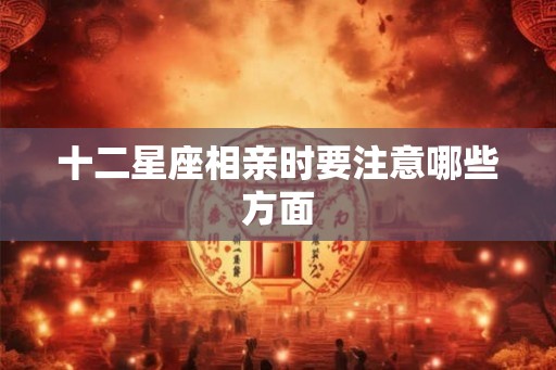 十二星座相亲时要注意哪些方面