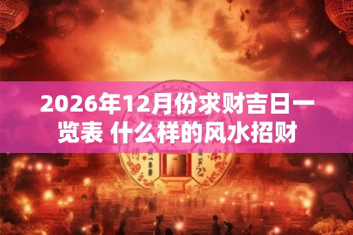 2026年12月份求财吉日一览表 什么样的风水招财 2026年12月份求财吉日一览表 什么样的风水招财