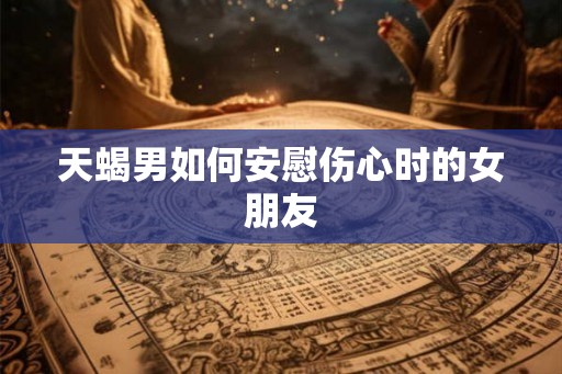 天蝎男如何安慰伤心时的女朋友