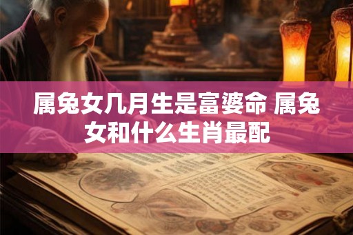 属兔女几月生是富婆命 属兔女和什么生肖最配 属兔女几月生是富婆命 属兔女和什么生肖最配