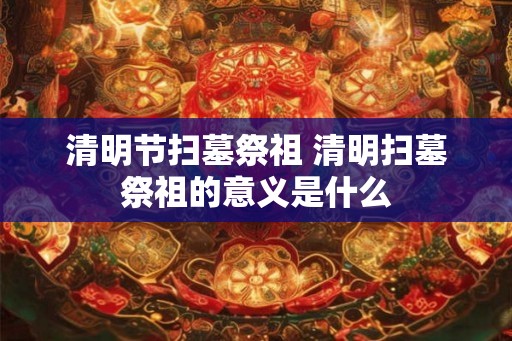 清明节扫墓祭祖 清明扫墓祭祖的意义是什么