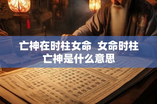 亡神在时柱女命 女命时柱亡神是什么意思 亡神在时柱女命 女命时柱亡神是什么意思