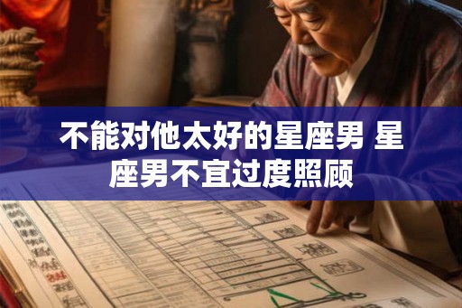 不能对他太好的星座男 星座男不宜过度照顾 不能对他太好的星座男 星座男不宜过度照顾