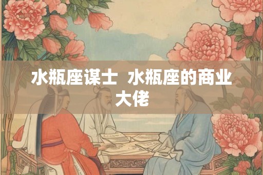 水瓶座谋士 水瓶座的商业大佬 水瓶座谋士 水瓶座的商业大佬