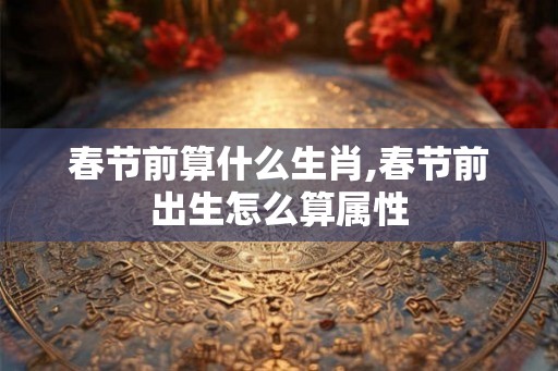 春节前算什么生肖,春节前出生怎么算属性