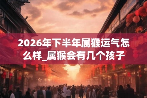 2026年下半年属猴运气怎么样_属猴会有几个孩子