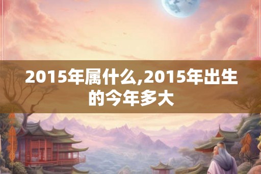 2015年属什么,2015年出生的今年多大