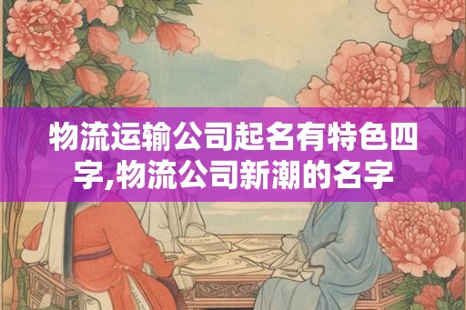 物流运输公司起名有特色四字,物流公司新潮的名字