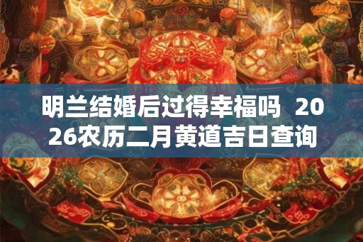 明兰结婚后过得幸福吗  2026农历二月黄道吉日查询