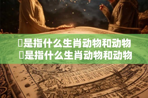 彄是指什么生肖动物和动物 彄是指什么生肖动物和动物的动物