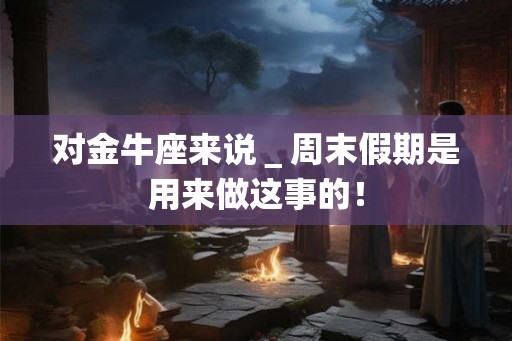 对金牛座来说_周末假期是用来做这事的! 对金牛座来说_周末假期是用来做这事的!