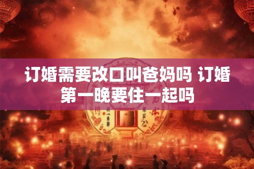 订婚需要改口叫爸妈吗 订婚第一晚要住一起吗 订婚需要改口叫爸妈吗 订婚第一晚要住一起吗