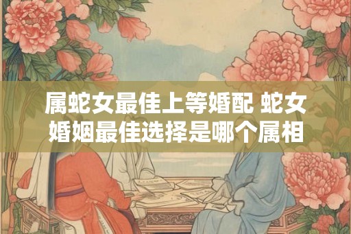 属蛇女最佳上等婚配 蛇女婚姻最佳选择是哪个属相