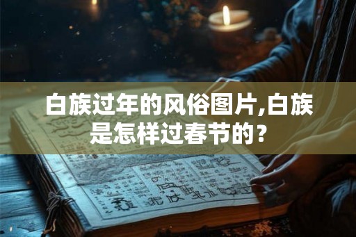 白族过年的风俗图片,白族是怎样过春节的？