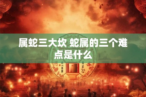 属蛇三大坎 蛇属的三个难点是什么