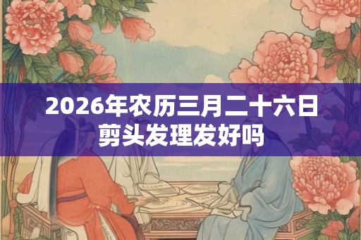 2026年农历三月二十六日剪头发理发好吗