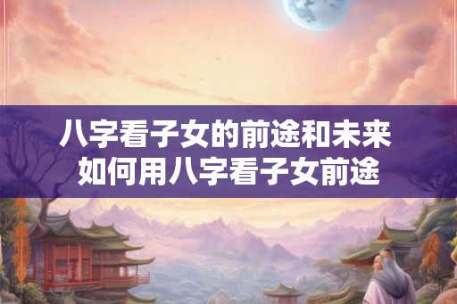 八字看子女的前途和未来 如何用八字看子女前途
