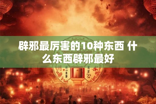 辟邪最厉害的10种东西 什么东西辟邪最好 辟邪最厉害的10种东西 什么东西辟邪最好
