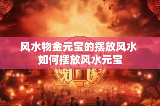 风水物金元宝的摆放风水 如何摆放风水元宝