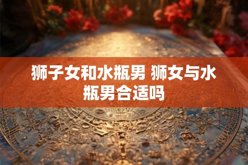 狮子女和水瓶男 狮女与水瓶男合适吗