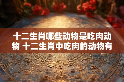 十二生肖哪些动物是吃肉动物 十二生肖中吃肉的动物有哪些