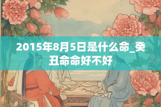 2015年8月5日是什么命_癸丑命命好不好