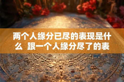 两个人缘分已尽的表现是什么  跟一个人缘分尽了的表现