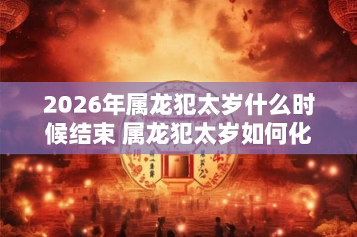 2026年属龙犯太岁什么时候结束 属龙犯太岁如何化解 2026年属龙犯太岁什么时候结束 属龙犯太岁如何化解