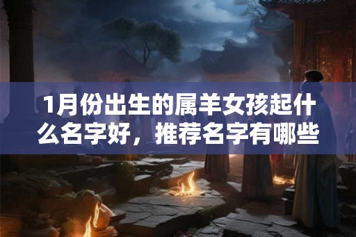 1月份出生的属羊女孩起什么名字好,推荐名字有哪些 1月份出生的属羊女孩起什么名字好,推荐名字有哪些