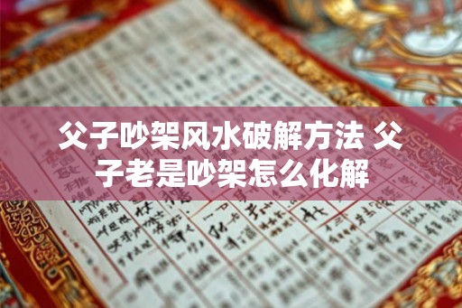 父子吵架风水破解方法 父子老是吵架怎么化解