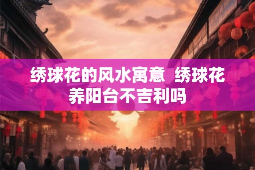 绣球花的风水寓意  绣球花养阳台不吉利吗