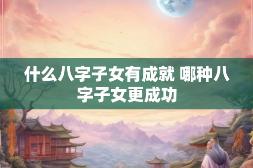 什么八字子女有成就 哪种八字子女更成功
