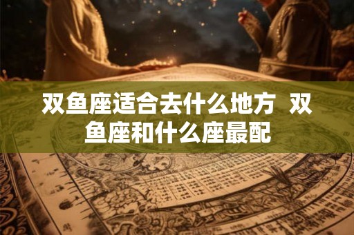 双鱼座适合去什么地方  双鱼座和什么座最配