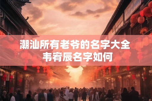 潮汕所有老爷的名字大全  韦宥辰名字如何