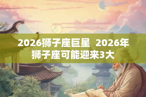 2026狮子座巨星  2026年狮子座可能迎来3大