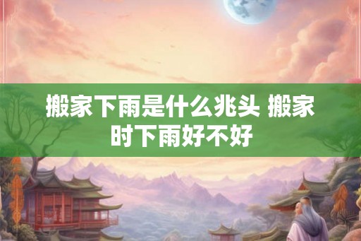 搬家下雨是什么兆头 搬家时下雨好不好