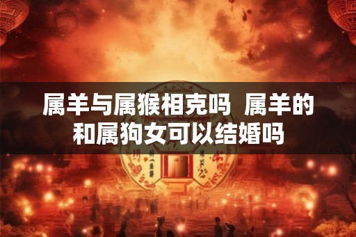 属羊与属猴相克吗 属羊的和属狗女可以结婚吗 属羊与属猴相克吗 属羊的和属狗女可以结婚吗
