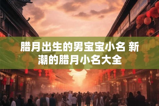 腊月出生的男宝宝小名 新潮的腊月小名大全