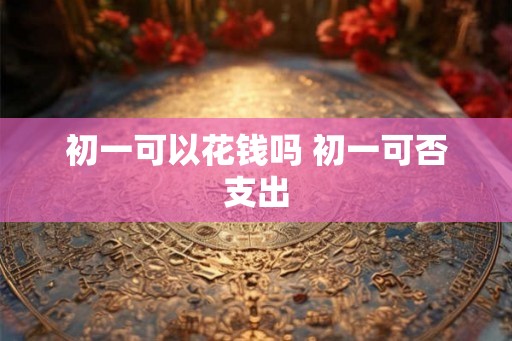 初一可以花钱吗 初一可否支出