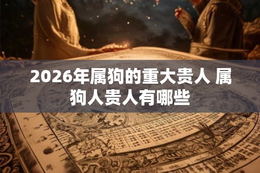 2026年属狗的重大贵人 属狗人贵人有哪些 2026年属狗的重大贵人 属狗人贵人有哪些