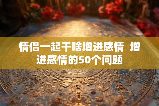 情侣一起干啥增进感情  增进感情的50个问题