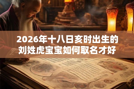 2026年十八日亥时出生的刘姓虎宝宝如何取名才好