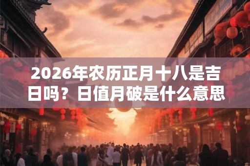 2026年农历正月十八是吉日吗？日值月破是什么意思？