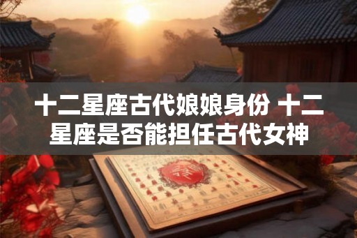 十二星座古代娘娘身份 十二星座是否能担任古代女神