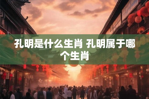 孔明是什么生肖 孔明属于哪个生肖