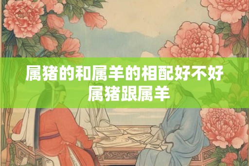 属猪的和属羊的相配好不好  属猪跟属羊