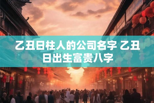 乙丑日柱人的公司名字 乙丑日出生富贵八字 乙丑日柱人的公司名字 乙丑日出生富贵八字