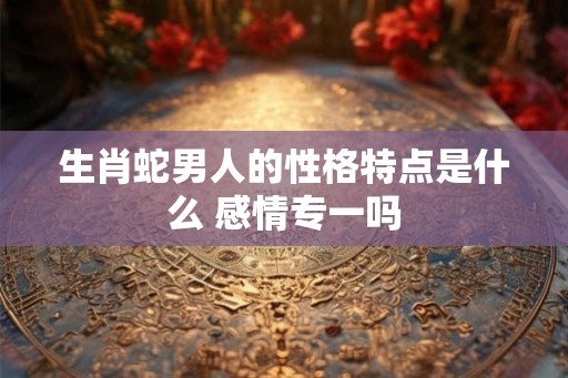 生肖蛇男人的性格特点是什么 感情专一吗