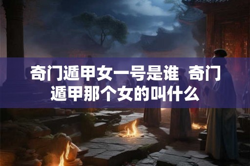 奇门遁甲女一号是谁  奇门遁甲那个女的叫什么