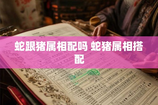 蛇跟猪属相配吗 蛇猪属相搭配 蛇跟猪属相配吗 蛇猪属相搭配